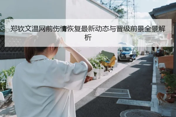 郑钦文温网前伤情恢复最新动态与晋级前景全景解析
